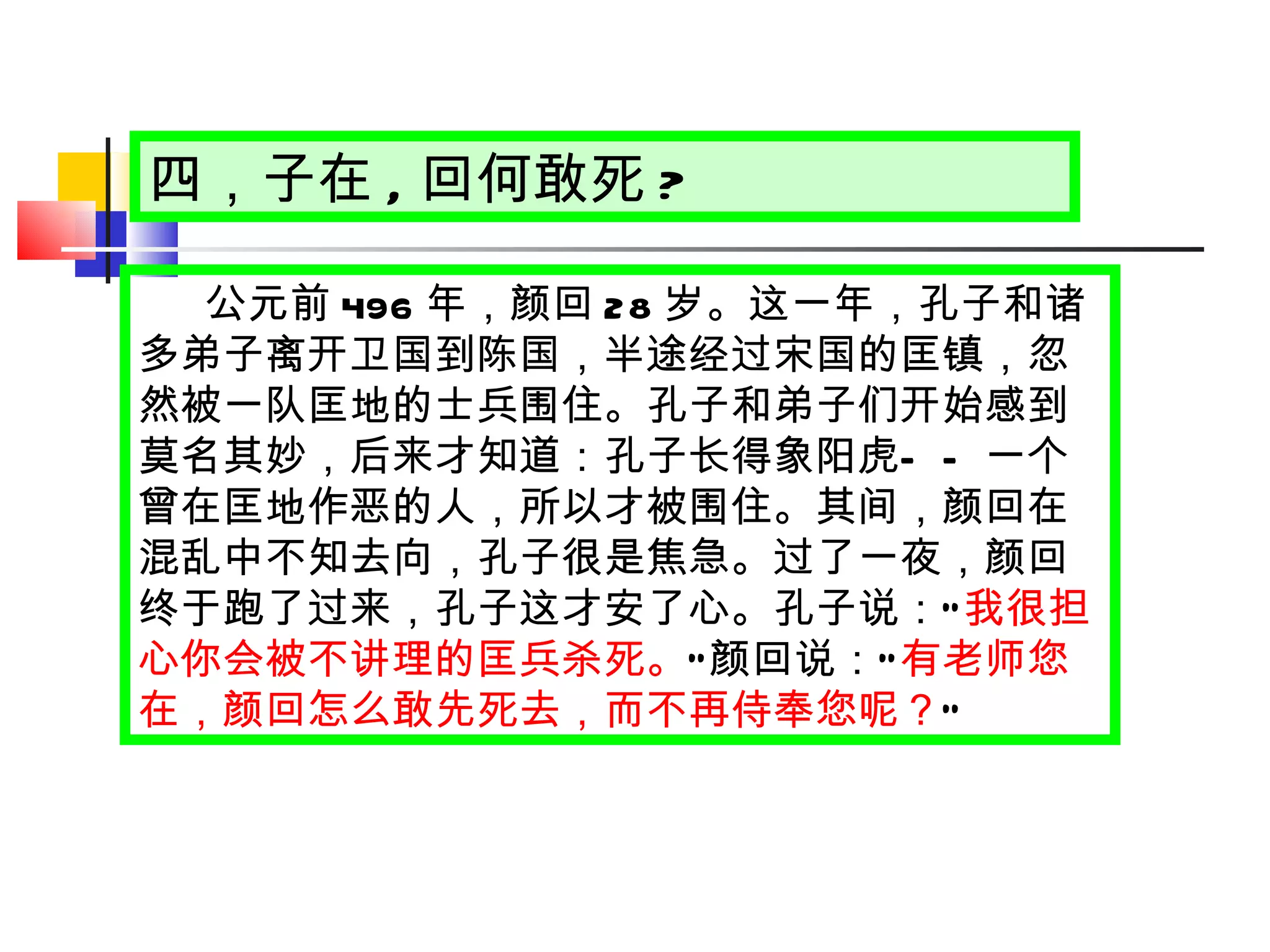 四，子在 , 回何敢死 ? 公元前 496 年，颜回 28 岁。这一年，孔子和诸多弟子离开卫国到陈国，半途经过宋国的匡镇，忽然被一队匡地的士兵围住。孔子和弟子们开始感到莫名其妙，后来才知道：孔子长得象阳虎 —— 一个曾在匡地作恶的人，所以才被围住。其间，颜回在混乱中不知去向，孔子很是焦急。过了一夜，颜回终于跑了过来，孔子这才安了心。孔子说： “ 我很担心你会被不讲理的匡兵杀死。 ” 颜回说： “ 有老师您在，颜回怎么敢先死去，而不再侍奉您呢？ ” 