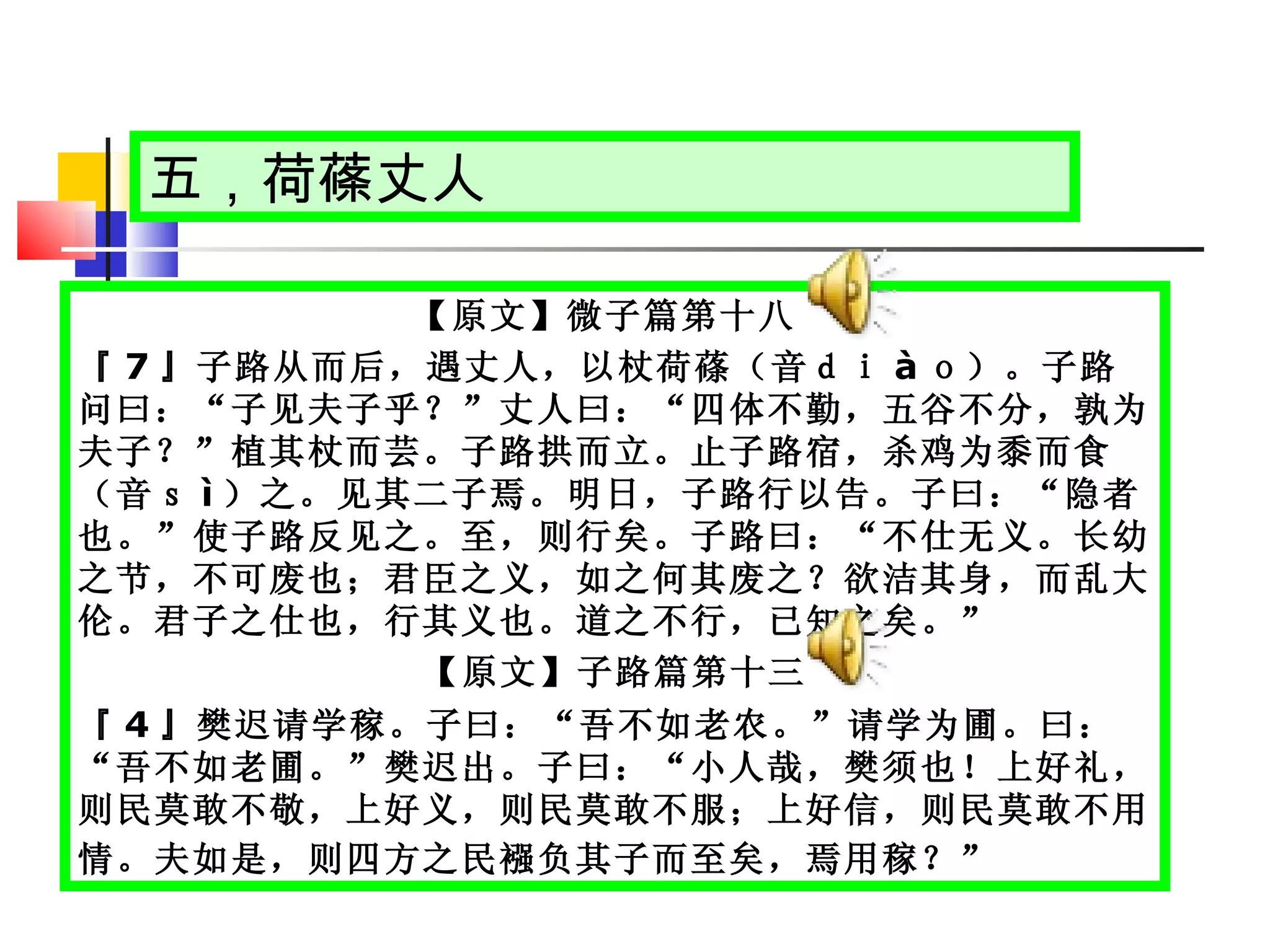 五，荷蓧丈人 【原文】微子篇第十八  『 7 』子路从而后，遇丈人，以杖荷蓧（音ｄｉ à ｏ）。子路问曰：“子见夫子乎？”丈人曰：“四体不勤，五谷不分，孰为夫子？”植其杖而芸。子路拱而立。止子路宿，杀鸡为黍而食（音ｓ ì ）之。见其二子焉。明日，子路行以告。子曰：“隐者也。”使子路反见之。至，则行矣。子路曰：“不仕无义。长幼之节，不可废也；君臣之义，如之何其废之？欲洁其身，而乱大伦。君子之仕也，行其义也。道之不行，已知之矣。”  【原文】子路篇第十三 『 4 』樊迟请学稼。子曰：“吾不如老农。”请学为圃。曰：“吾不如老圃。”樊迟出。子曰：“小人哉，樊须也！上好礼，则民莫敢不敬，上好义，则民莫敢不服；上好信，则民莫敢不用情。夫如是，则四方之民襁负其子而至矣，焉用稼？”   