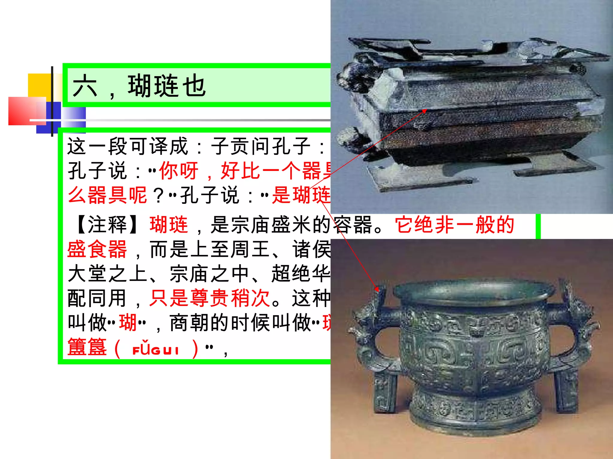六，瑚琏也 这一段可译成：子贡问孔子： “ 我这个人怎么样 ？ ” 孔子说： “ 你呀，好比一个器具 。 ” 子贡又问： “ 是什么器具呢 ？ ” 孔子说： “ 是瑚琏 。 ” 【注释】 瑚琏 ，是宗庙盛米的容器。 它绝非一般的盛食器 ，而是上至周王、诸侯，下至卿大夫，置于大堂之上、宗庙之中、超绝华美的礼器，可与鼎相配同用， 只是尊贵稍次 。这种器具，在夏朝的时候叫做 “ 瑚 ” ，商朝的时候叫做 “ 琏 ” ，周朝的时候叫做 “ 簠簋（ fǔgui ） ” ， 
