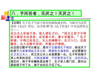 【注释】 关于孔子与南子相会的最权威史料，当属司马迁所著的《史记》所记。该书第 47 卷《孔子世家》中有这样的文字 —— 灵公夫人有南子者，使人谓孔子曰： “ 四方之君子不辱欲与寡君为兄弟者，必见寡小君。寡小君愿见。 ” 孔子辞谢，不得已而见之。夫人在絺帷中。孔子入门，北面稽首。夫人自帷中再拜，环佩玉声璆然。 从这段记载中可以看出，是 南子主邀请孔子相会 ，她说天下的君子 凡是看得起卫灵公的，愿意称兄道弟的 ，必定愿意 拜见卫灵公夫人 ，而卫灵公夫人也很愿意一见。孔子听到南子派人传来的话后， 只能说谢谢，不好意思说不见，应约而去 。相见时，南子早在幔帐里坐等了，孔子进入房门后，面向北面给南子叩了头，南子也向孔子还了礼。 八，予所否者，无厌之！天厌之！ 