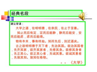 经典名段 建议背诵： 大学之道，在明明德，在亲民，在止于至善。 　　知止而后有定，定而后能静，静而后能安，安而后能虑，虑而后能得。 物有本末，事有终始。知所先后，则近道矣。 古之欲明明德于天下者，先治其国。欲治其国者，先齐其家，欲齐其家者，先修其身。欲修其身者，先正其心。欲正其心者，先诚其意。欲诚其意者，先致其知。致知在格物。 —— 《 大学 》 