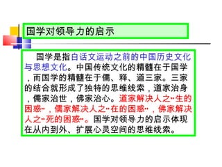 国学对领导力的启示 国学是指 白话文运动之前的中国历史文化与思想文化 。中国传统文化的精髓在于国学，而国学的精髓在于儒、释、道三家。三家的结合就形成了独特的思维线索，道家治身，儒家治世，佛家治心。 道家解决人之 “ 生的困惑 ” ，儒家解决人之 “ 在的困惑 ” ，佛家解决人之 “ 死的困惑 ” 。 国学对领导力的启示体现在从内到外、扩展心灵空间的思维线索。  