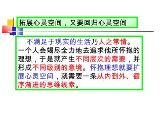 拓展心灵空间，又要回归心灵空间 不满足于现实的生活 乃 人之常情 。一个人会竭尽全力地去追求他所怀抱的理想，于是就产生 不同层次的需要 ，并形成 不同级别的意境 。 怀抱理想就要扩展心灵空间 ，就需要一条 从内到外、循序渐进的思维线索 。 