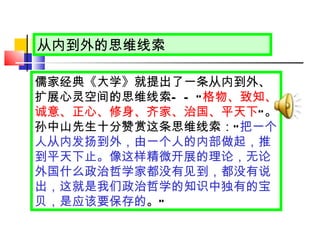 从内到外 的思维线索 儒家经典《大学》就提出了一条从内到外、扩展心灵空间的思维线索 ——“ 格物、致知、诚意、正心、修身、齐家、治国、平天下 ” 。孙中山先生十分赞赏这条思维线索： “ 把一个人从内发扬到外，由一个人的内部做起，推到平天下止。像这样精微开展的理论，无论外国什么政治哲学家都没有见到，都没有说出，这就是我们政治哲学的知识中独有的宝贝，是应该要保存的 。 ” 