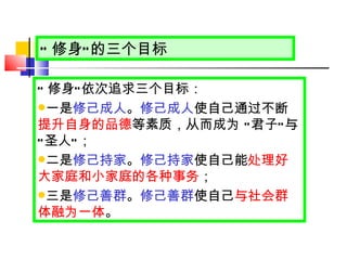 “ 修身 ” 的三个目标 “ 修身 ” 依次追求三个目标： 一是 修己成人 。 修己成人 使自己通过不断 提升自身的品德 等素质，从而成为  “ 君子 ” 与 “ 圣人 ” ； 二是 修己持家 。 修己持家 使自己能 处理好大家庭和小家庭的各种事务 ； 三是 修己善群 。 修己善群 使自己 与社会群体融为一体 。 
