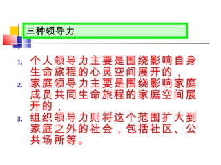 个人领导力主要是围绕影响自身生命旅程的心灵空间展开的， 家庭领导力主要是围绕影响家庭成员共同生命旅程的家庭空间展开的， 组织领导力则将这个范围扩大到家庭之外的社会，包括社区、公共场所等。 三种领导力 