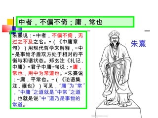 中者，不偏不倚；庸，常也 朱熹说： “ 中者， 不偏不倚 ， 无过之不及 之名。 ” （《中庸章句》）用现代哲学来解释， “ 中 ” 是事物矛盾双方处于相对的平衡与和谐状态。郑玄注《礼记 . 中庸》 “ 君子中庸 ” 句说： “ 庸，常也，用中为常道也 。 ” 朱熹说： “ 庸，平常也。 ” （《论语集注 . 雍也》）可见 ， “ 庸 ” 为 “ 常 ” ， “ 中庸 ” 之道就是 “ 中常 ” 之道 ，也就是说 “ 中 ” 道乃是事物的常道 。 朱熹 