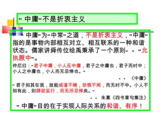 “ 中庸 ” 不是折衷主义 “ 中庸 ” 为 “ 中常 ” 之道， 不是折衷主义 ， “ 中庸 ” 指的是事物内部相互对立、相互联系的一种和谐状态。儒家讲舜传位给禹秉承了一个原则 ——“ 允执厥中 ” 。 仲尼曰： “ 君子中庸，小人反中庸 ，君子之中庸也，君子而时中；小人之中庸也，小人而无忌惮也。 ” —— 《中庸》 “ 君子知其在我，故能 戒谨不睹 ， 恐惧不闻 ，而无时不中。小人不知有此，则 肆欲妄行，而无所忌惮 矣。 ” —— 朱熹《四书章句集注》 “ 中庸 ” 目的在于实现人际关系的 和谐、有序！ 