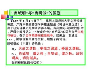 “ 自诚明 ” 与 “ 自明诚 ” 的区别 2007 年 9 月 14 日 下午，我到上海师范大学文苑楼听讲座。严耀中教授的国学讲座主题是《略说中庸之道》。这个研究佛教史的学者讲得不错。当我提问 “ 诚明之别 ” 时，严耀中教授认为： “ 自诚明 ” 与 “ 自明诚 ” 的区别在于 主动与被动 ，在于 自学领悟和接受教导 。回来后，我通过 bbs ，继续理解中庸的主旨，顿悟了两句话。 所顿悟的《中庸》语录是： A 、 天命之谓性，率性之谓道，修道之谓教。 B 、 自诚明，谓之性；自明诚，谓之教。诚则明矣，明则诚矣。 如何理解这两句话呢？ 