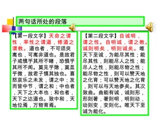 【第一段文字】 天命之谓性，率性之谓道，修道之谓教。 道也者，不可须臾离也，可离非道也。是故君子戒慎乎其所不睹，恐惧乎其所不闻。莫见乎隐，莫显乎微，故君子慎其独也。喜怒哀乐之未发，谓之中；发而皆中节，谓之和；中也者，天下之大本也；和也者，天下之达道也。致中和，天地位焉，万物育焉。 两句话所处的段落 【第二段文字】 自诚明，谓之性。自明诚，谓之教。诚则明矣，明则诚矣。 唯天下至诚，为能尽其性；能尽其性，则能尽人之性；能尽人之性，则能尽物之性；能尽物之性，则可以赞天地之化育；可以赞天地之化育，则可以与天地参矣。其次致曲。曲能有诚，诚则形，形则著，著则明，明则动，动则变，变则化。唯天下至诚为能化。 