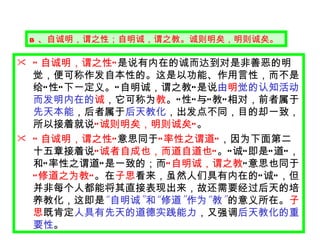B 、自诚明，谓之性；自明诚，谓之教。诚则明矣，明则诚矣。 “ 自诚明，谓之性 ” 是说有内在的诚而达到对是非善恶的明觉，便可称作发自本性的。这是以功能、作用言性，而不是给 “ 性 ” 下一定义。 “ 自明诚，谓之教 ” 是说 由 明 觉的认知活动而发明内在的 诚 ，它可称为 教 。 “ 性 ” 与 “ 教 ” 相对，前者属于 先天本能 ，后者属于 后天教化 ，出发点不同，目的却一致，所以接着就说 “ 诚则明矣，明则诚矣 ” 。 “ 自诚明，谓之性 ” 意思同于 “ 率性之谓道 ” ，因为下面第二十五章接着说 “ 诚者自成也，而道自道也 ” 。 “ 诚 ” 即是 “ 道 ” ，和 “ 率性之谓道 ” 是一致的；而 “ 自明诚，谓之教 ” 意思也同于 “ 修道之为教 ” 。在 子思 看来，虽然人们具有内在的 “ 诚 ” ，但并非每个人都能将其直接表现出来，故还需要经过后天的培养教化，这即是 “ 自明诚 ” 和 “ 修道 ” 作为 “ 教 ” 的意义所在。 子思 既肯定 人具有先天的道德实践能力 ，又强调 后天教化的重要性 。 