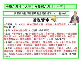 全局之尺寸（大节）与局部之尺寸（小节） 局部的失败不能影响到全局的成功！ —— 孙中山 话说管仲 问管仲。曰： “ 人也。夺伯氏骈邑三百，饭疏食，没齿无怨言 。 ” 《论语 · 宪问第十四》 子曰： “ 管仲之器小哉 ！ ” 《论语 · 八佾第三》 或曰： “ 管仲俭乎 ？ ” 曰： “ 管仲有三归，官事不摄，焉得俭？ ”“ 然则管仲知礼乎？ ” 曰： “ 邦君树塞门，管氏亦树塞门。邦君为两君之好，有反坫，管氏亦有反坫。管氏而知礼，孰不知礼 ？ ” 《论语 · 八佾第三》 子路曰： “ 桓公杀公子纠，召忽死之，管仲不死。 ” 曰： “ 未仁乎？ ” 子曰： “ 桓公九合诸侯，不以兵车，管仲之力也。如其仁！如其仁 ！ ” 子贡曰： “ 管仲非仁者与？桓公杀公子纠，不能死，又相之。 ” 子曰： “ 管仲相桓公，霸诸侯，一匡天下，民到于今受其赐。微管仲，吾其被发左衽矣。岂若匹夫匹妇之为谅也，自经于沟渎而莫之知也 。 ”  《论语 · 宪问第十四》 