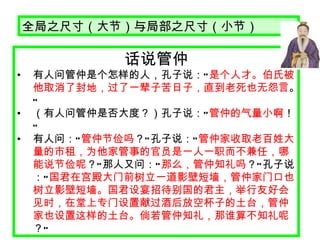 话说管仲 有人问管仲是个怎样的人，孔子说： “ 是个人才。伯氏被他取消了封地，过了一辈子苦日子，直到老死也无怨言 。 ”   （有人问管仲是否大度？）孔子说： “ 管仲的气量小啊 ！ ” 有人问： “ 管仲节俭吗 ？ ” 孔子说： “ 管仲家收取老百姓大量的市租，为他家管事的官员是一人一职而不兼任，哪能说节俭呢 ？ ” 那人又问： “ 那么，管仲知礼吗 ？ ” 孔子说： “ 国君在宫殿大门前树立一道影壁短墙，管仲家门口也树立影壁短墙。国君设宴招待别国的君主，举行友好会见时，在堂上专门设置献过酒后放空杯子的土台，管仲家也设置这样的土台。倘若管仲知礼，那谁算不知礼呢 ？ ” 全局之尺寸（大节）与局部之尺寸（小节） 