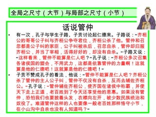 话说管仲 有一次，孔子与学生子路、子贡讨论起仁德来。子路说： “ 齐桓公的哥哥公子纠与齐桓公争夺君位，齐桓公杀了他。管仲和召忽都是公子纠的家臣，公子纠被杀后，召忽自杀，管仲却归服齐桓公，并当了宰相，活得好好的，却没有自杀 。 ” 子路又说： “ 这样看来，管仲不能算是仁人吧 ？ ” 孔子说： “ 齐桓公多次召集各诸侯国的盟会，不用武力，这都是依靠管仲的力量啊！这就算是他的仁德吧！这就算是他的仁德吧 ！ ”   子贡不赞成孔子的看法，他说： “ 管仲不能算是仁人吧？齐桓公杀了管仲的主人公子纠，管仲不仅没有自杀，反而去辅佐齐桓公。 ” 孔子说： “ 管仲辅佐齐桓公，使齐国在诸侯中称霸，并使天下走上正道，老百姓到了今天还享受他的恩惠。如果没有管仲，恐怕我们也要披着头发，衣襟向左开，被少数民族统治和奴役了。难道管仲这样的人也要像一般老百姓那样恪守小节，在小山沟中自杀也没有人知道吗？ ”   全局之尺寸（大节）与局部之尺寸（小节） 