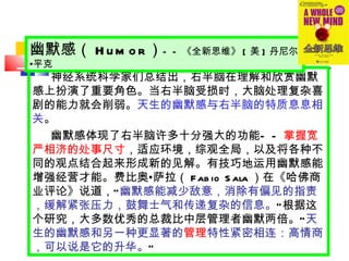 神经系统科学家们总结出，右半脑在理解和欣赏幽默感上扮演了重要角色。当右半脑受损时，大脑处理复杂喜剧的能力就会削弱。 天生的幽默感与右半脑的特质息息相关 。 幽默感体现了右半脑许多十分强大的功能 —— 掌握宽严相济的处事尺寸 ，适应环境，综观全局，以及将各种不同的观点结合起来形成新的见解。有技巧地运用幽默感能增强经营才能。费比奥 • 萨拉（ Fabio Sala ）在《哈佛商业评论》说道， “ 幽默感能减少敌意，消除有偏见的指责，缓解紧张压力，鼓舞士气和传递复杂的信息。 ” 根据这个研究，大多数优秀的总裁比中层管理者幽默两倍。 “ 天生的幽默感和另一种更显著的 管理 特性紧密相连：高情商，可以说是它的升华。 ” 幽默感（ Humor ） —— 《全新思维》 [ 美 ] 丹尼尔 • 平克 