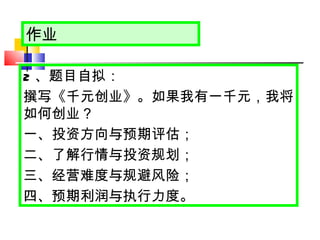 作业 2 、题目自拟： 撰写《千元创业》。如果我有一千元，我将如何创业？ 一、投资方向与预期评估； 二、了解行情与投资规划； 三、经营难度与规避风险； 四、预期利润与执行力度。 