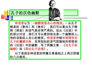 孔子的灰色幽默 林语堂 认为： “ 幽默就是会心的微笑 。 ”  从孔子解易的《象传》和《彖传》，我们可以看出孔子解释《周易》的语气是非常严肃的。但从《论语》中的部分对话，我们又可以看到他也是一个幽默的人。他的话能给人会心的微笑。 林语堂 冲破 宋明理学对孔子的僵硬训条 ，采用轻松的语气挖掘他所领悟到的《论语》中的幽默，写了两篇文章：《 论孔子的幽默 》和《 再论孔子近情 》。 以下是我在林语堂的两篇文章基础之上再次挖掘的几次微笑。 