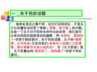 一，关于死的话题 鬼神及身后之事不明，说它们没有好处，于是孔子以机警的话回答了季路（ 季路，即子路 ）的问题。比较一下孔子对不同学生所作出的回答，我们就可以体会到因材施教背后的幽默：用 “ 未知生，焉知死？ ” 回答子路的提问；关于死的话题，孔子的 “ 朝闻道，夕可死矣 ” 又告诉我们 “ 如果早上知道仁义的道理，那么傍晚可以放心地死去 ” ；在《孔子家语》里，孔子机警地用 “ 等你死了，就知道了 ” 回答子贡的提问。 