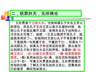 二，获罪於天，无所祷也 王孙贾是个 卫国大夫 。当他知道孔子失去卫灵公的信任，而且孔子又对卫灵公表示失望的时候，他担心孔子会就此离开卫国，觉得失去孔子这样的人才实在太可惜了。他想： “ 卫灵公既然不用孔子，就由我来用好了 ” 。但他同时又担心孔子不肯臣事于他，于是就用 “‘ 与其媚于 奥 ，宁媚於于 灶 ’ ，何谓也？ ” 去试探孔子。如果孔子作出肯定的回答，那么他可以利用孔子的才智壮大自己的声势。这里的 “ 奥 ” 比喻卫灵公 ， “ 灶 ” 比喻王孙贾自己 ， “ 媚 ” 就是取悦的意思 。 “ 奥 ” 虽然地位比 “ 灶 ” 高，但在实际利益给予上少于 “ 灶 ” ，毕竟王孙贾是执政者。王孙贾想通过世俗的比喻，了解孔子有无放弃卫灵公、投靠他自己的意思，确实恰如其分。 