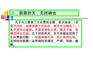 二，获罪於天，无所祷也 孔子马上看破了王孙贾的企图，坚决地说： “ 那是不对的，如果得罪于天的话，就没办法祷告了。 ”  孔子 用天比喻君 。 天是百神的大君。事天不备，虽事百神也无益。 孔子回拒有术，在于间接地回答了王孙贾的问题 —— 连奥神都不拜，怎么肯拜灶神 。这样的回答像一朵带刺的玫瑰花，严肃、讽刺、幽默。 