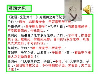 颜回之死 《论语 · 先进第十一》对颜回之死的记录 子曰： “ 回也，非助我者也，于吾言无所不说 。 ” 　 季康子问： “ 弟子孰为好学 ？ ” 孔子对曰： “ 有颜回者好学，不幸短命死矣，今也则亡 。 ” 　 颜渊死，颜路请子之车以为之椁。子曰： “ 才不才，亦各言其子也。鲤也死，有棺而无椁。吾不徒行以为之椁，以吾从大夫之后，不可徒行也 。 ” 　 颜渊死。子曰： “ 噫！天丧予！天丧予 ！ ” 　 颜渊死，子哭之恸。从者曰： “ 子恸矣 ！ ” 曰： “ 有恸乎？非夫人之为恸而谁为 ？ ” 　 颜渊死，门人欲厚葬之，子曰： “ 不可 。 ” 门人厚葬之。子曰： “ 回也视予犹父也，予不得视犹子也。非我也，夫二三子也 ！ ” 