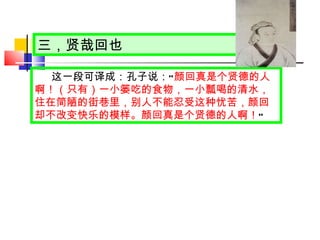 三，贤哉回也 这一段可译成：孔子说： “ 颜回真是个贤德的人啊！（只有）一小篓吃的食物，一小瓢喝的清水，住在简陋的街巷里，别人不能忍受这种忧苦，颜回却不改变快乐的模样。颜回真是个贤德的人啊！ ” 