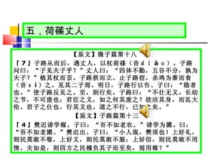 五，荷蓧丈人 【原文】微子篇第十八  『 7 』子路从而后，遇丈人，以杖荷蓧（音ｄｉ à ｏ）。子路问曰：“子见夫子乎？”丈人曰：“四体不勤，五谷不分，孰为夫子？”植其杖而芸。子路拱而立。止子路宿，杀鸡为黍而食（音ｓ ì ）之。见其二子焉。明日，子路行以告。子曰：“隐者也。”使子路反见之。至，则行矣。子路曰：“不仕无义。长幼之节，不可废也；君臣之义，如之何其废之？欲洁其身，而乱大伦。君子之仕也，行其义也。道之不行，已知之矣。”  【原文】子路篇第十三 『 4 』樊迟请学稼。子曰：“吾不如老农。”请学为圃。曰：“吾不如老圃。”樊迟出。子曰：“小人哉，樊须也！上好礼，则民莫敢不敬，上好义，则民莫敢不服；上好信，则民莫敢不用情。夫如是，则四方之民襁负其子而至矣，焉用稼？”   