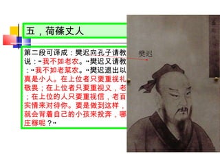 五，荷蓧丈人 第二段可译成：樊迟向孔子请教如何种庄稼。孔子说： “ 我不如老农 。 ” 樊迟又请教如何种菜。孔子说： “ 我不如老菜农 。 ” 樊迟退出以后，孔子说： “ 樊迟真是小人。在上位者只要重视礼，老百姓就不敢不敬畏；在上位者只要重视义，老百姓就不敢不服从；在上位的人只要重视信，老百姓就不敢不用真心实情来对待你。要是做到这样，四面八方的老百姓就会背着自己的小孩来投奔，哪里用得着自己去种庄稼呢 ？ “   樊迟 