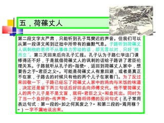 五，荷蓧丈人 第二段文字太严肃，只能听到孔子骂樊迟的声音。但我们可以从第一段译文闻到迂拙中所带有的幽默气息。 子路听到荷蓧丈人讽刺他的恩师不从事体力劳动的话，却无言以对，只好 “ 拱而立 ” 。 第二天回来后向孔子汇报。孔子认为子路仁学这门课修得还不好，于是就借荷蓧丈人的讽刺的话给子路讲了君臣伦理关系。子路就听从孔子的 “ 指使 ” ，返回到荷蓧丈人家中，想要告之于 “ 君臣之义 ” 。可能是荷蓧丈人有意回避，或者是真正不在家，子路去的时候只有他的两个儿子在家看门。 为了反过来回敬一下，子路已经忘了荷蓧丈人家中的鸡肉与米饭的味道，决定还是留下两三句话后好回去向师傅交代。他不管荷蓧丈人的两个儿子是不是文盲，就将 “ 君臣之义 ” 和盘托出。同时为了当一个良好的 “ 传声筒 ” ，子路将师傅的反问句式 （孔子常用表达句式：第一段的 “ 如之何其废之？ ”  和第二段的 “ 焉用稼？ ” ） 一字不漏地说出来。 