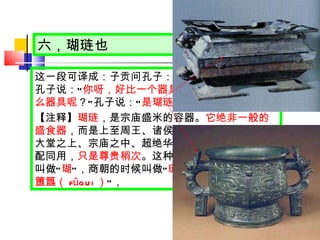 六，瑚琏也 这一段可译成：子贡问孔子： “ 我这个人怎么样 ？ ” 孔子说： “ 你呀，好比一个器具 。 ” 子贡又问： “ 是什么器具呢 ？ ” 孔子说： “ 是瑚琏 。 ” 【注释】 瑚琏 ，是宗庙盛米的容器。 它绝非一般的盛食器 ，而是上至周王、诸侯，下至卿大夫，置于大堂之上、宗庙之中、超绝华美的礼器，可与鼎相配同用， 只是尊贵稍次 。这种器具，在夏朝的时候叫做 “ 瑚 ” ，商朝的时候叫做 “ 琏 ” ，周朝的时候叫做 “ 簠簋（ fǔgui ） ” ， 