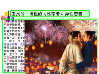 卫灵公：出柜的同性恋者 + 异性恋者 卫灵公 的男宠名 弥子瑕 ，聪明漂亮，还是孔子高徒 子路 的亲戚。卫灵公对 弥子瑕 千般宠爱。有一天，弥子瑕得到消息，说他母亲得了重病。弥子瑕一着急，连招呼都不打一声，就私自驾着卫灵公的马车出了宫，去探望母亲。私用君王的马车，按法律是要砍掉双腿的。得知消息的卫灵公却非但不怒，反而大声赞叹道 ： “ 多么孝顺的人啊，为了母亲甘愿冒这等危险！ ”   又有一次，弥子瑕陪伴卫灵公游园。园中桃树果实累累。弥子瑕摘下一个桃子，吃了一口，把剩下的顺手递给灵公。事后洋洋得意地对别人说： “ 弥子瑕怕桃子不熟，先替我尝尝，表示关心我。 ”   然而花无百日红，时间长了，卫灵公对弥子瑕便心生厌烦，他看上更年青漂亮的对象。这时，从前 “ 开私车 ” 、 “ 分桃 ” 的举动，便都成了秋后算帐的原材料。这下子，弥子瑕可遭殃了。 卫灵公 用情不专一，是个好色之徒。他还有一个男宠 — 大夫 公子朝 。美男子 公子朝 以姿容出众得宠于 灵公 ，出入宫闱，惹出风流事。他和灵公的夫人 南子 颠鸾倒凤，后感觉害怕，发起动乱，把灵公赶出去。事后，灵公重整江山，回国复位， 公子朝 带着南子溜到晋国去。这位灵公对背叛过自己的人不计前嫌，居然找个借口，又把他们请了回来，照样亲亲热热、左拥右抱。   