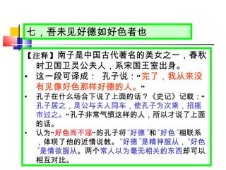 七，吾未见好德如好色者也 【注释】 南子是中国古代著名的美女之一，春秋时卫国卫灵公夫人，系宋国王室出身。 这一段可译成：   孔子说： “ 完了，我从来没有见像好色那样好德的人。 ”   孔子在什么场合下说了上面的话？《史记》记载： “ 孔子居之，灵公与夫人同车，使孔子为次乘，招摇市过之。 ” 孔子非常气愤这样的人，所以才说了上面的话。 认为 “ 好色而不淫 ” 的孔子将 “ 好德 ” 和 “ 好色 ” 相联系，体现了他的近情说教。 “ 好德 ” 是精神服从， “ 好色 ” 是情欲服从 。两个 常人以为毫无相关的东西 却可以相互对比。 