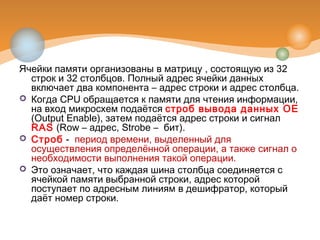 Ячейки памяти организованы в матрицу , состоящую из 32
строк и 32 столбцов. Полный адрес ячейки данных
включает два компонента – адрес строки и адрес столбца.
 Когда CPU обращается к памяти для чтения информации,
на вход микросхем подаётся строб вывода данных OE
(Output Enable), затем подаётся адрес строки и сигнал
RAS (Row – адрес, Strobe – бит).
 Строб -  период времени, выделенный для
осуществления определённой операции, а также сигнал о
необходимости выполнения такой операции. 
 Это означает, что каждая шина столбца соединяется с
ячейкой памяти выбранной строки, адрес которой
поступает по адресным линиям в дешифратор, который
даёт номер строки.
 