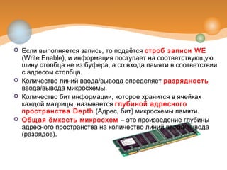  Если выполняется запись, то подаётся строб записи WE
(Write Enable), и информация поступает на соответствующую
шину столбца не из буфера, а со входа памяти в соответствии
с адресом столбца.
 Количество линий ввода/вывода определяет разрядность
ввода/вывода микросхемы.
 Количество бит информации, которое хранится в ячейках
каждой матрицы, называется глубиной адресного
пространства Depth (Адрес, бит) микросхемы памяти.
 Общая ёмкость микросхем – это произведение глубины
адресного пространства на количество линий ввода/вывода
(разрядов).
 