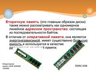 Вторичную память (это главным образом диски)
также можно рассматривать как одномерное
линейное адресное пространство, состоящее
из последовательности байтов.
В отличие от оперативной памяти, она является
энергонезависимой, имеет существенно большую
емкость и используется в качестве
расширения основной памяти.
Оперативная
память DDR SDRAM
1024Mb
DDR2 2GB
 