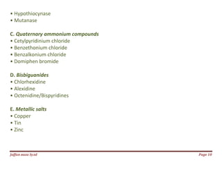 Jаffaя яaza Syзd Page 10
• Hypothiocynase
• Mutanase
C. Quaternary ammonium compounds
• Cetylpyridinium chloride
• Benzethonium chloride
• Benzalkonium chloride
• Domiphen bromide
D. Bisbiguanides
• Chlorhexidine
• Alexidine
• Octenidine/Bispyridines
E. Metallic salts
• Copper
• Tin
• Zinc
 