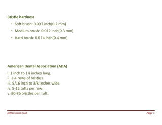 Jаffaя яaza Syзd Page 4
Bristle hardness
• Soft brush: 0.007 inch(0.2 mm)
• Medium brush: 0.012 inch(0.3 mm)
• Hard brush: 0.014 inch(0.4 mm)
American Dental Association (ADA)
i. 1 inch to 1¼ inches long.
ii. 2-4 rows of bristles.
iii. 5/16 inch to 3/8 inches wide.
iv. 5-12 tufts per row.
v. 80-86 bristles per tuft.
 