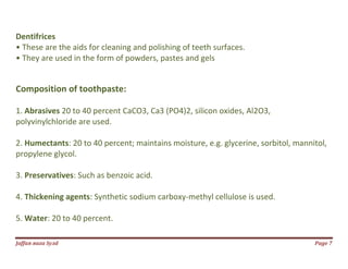 Jаffaя яaza Syзd Page 7
Dentifrices
• These are the aids for cleaning and polishing of teeth surfaces.
• They are used in the form of powders, pastes and gels
Composition of toothpaste:
1. Abrasives 20 to 40 percent CaCO3, Ca3 (PO4)2, silicon oxides, Al2O3,
polyvinylchloride are used.
2. Humectants: 20 to 40 percent; maintains moisture, e.g. glycerine, sorbitol, mannitol,
propylene glycol.
3. Preservatives: Such as benzoic acid.
4. Thickening agents: Synthetic sodium carboxy-methyl cellulose is used.
5. Water: 20 to 40 percent.
 
