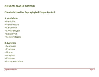 Jаffaя яaza Syзd Page 9
CHEMICAL PLAQUE CONTROL
Chemicals Used for Supragingival Plaque Control
A. Antibiotics
• Penicillin
• Vancomycin
• Kanamycin
• Erythromycin
• Spiramycin
• Metronidazole
B. Enzymes
• Mucinase
• Protease
• Lipase
• Amylase
• Elastase
• Lactoperoxidase
 