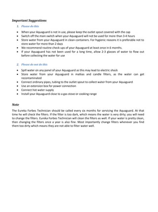 Important Suggestions
Please do this1.
 When your Aquaguard is not in use, please keep the outlet spout covered with the cap
 Switch off the main switch when your Aquaguard will not be used for more than 3-4 hours
 Store water from your Aquaguard in clean containers. For hygienic reasons it is preferable not to
store water for more than 2 days
 We recommend routine check-ups of your Aquaguard at least once in 6 months.
 If your Aquaguard has not been used for a long time, allow 2-3 glasses of water to flow out
before collecting the water for use
Please do not do this2.
 Spill water on any panel of your Aquaguard as this may lead to electric shock
 Store water from your Aquaguard in matkas and candle filters, as the water can get
recontaminated
 Connect ordinary pipes, tubing to the outlet spout to collect water from your Aquaguard
 Use an extension box for power connection
 Connect hot water supply
 Install your Aquaguard close to a gas stove or cooking range
Note
The Eureka Forbes Technician should be called every six months for servicing the Aquaguard. At that
time he will check the filters. If the filter is too dark, which means the water is very dirty; you will need
to change the filters. Eureka Forbes Technician will clean the filters as well. If your water is pretty clean,
then changing the filters once a year is also fine. Most importantly change filters whenever you find
them too dirty which means they are not able to filter water well.
 