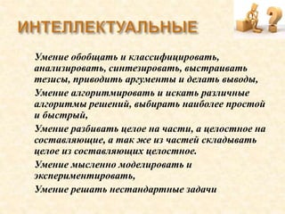  Умение обобщать и классифицировать,
анализировать, синтезировать, выстраивать
тезисы, приводить аргументы и делать выводы,
 Умение алгоритмировать и искать различные
алгоритмы решений, выбирать наиболее простой
и быстрый,
 Умение разбивать целое на части, а целостное на
составляющие, а так же из частей складывать
целое из составляющих целостное.
 Умение мысленно моделировать и
экспериментировать,
 Умение решать нестандартные задачи
 