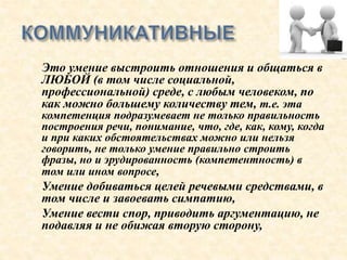  Это умение выстроить отношения и общаться в
ЛЮБОЙ (в том числе социальной,
профессиональной) среде, с любым человеком, по
как можно большему количеству тем, т.е. эта
компетенция подразумевает не только правильность
построения речи, понимание, что, где, как, кому, когда
и при каких обстоятельствах можно или нельзя
говорить, не только умение правильно строить
фразы, но и эрудированность (компетентность) в
том или ином вопросе,
 Умение добиваться целей речевыми средствами, в
том числе и завоевать симпатию,
 Умение вести спор, приводить аргументацию, не
подавляя и не обижая вторую сторону,
 