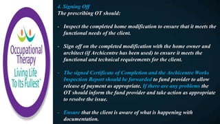4. Signing Off
The prescribing OT should:
- Inspect the completed home modification to ensure that it meets the
functional needs of the client.
- Sign off on the completed modification with the home owner and
architect (if Archicentre has been used) to ensure it meets the
functional and technical requirements for the client.
- The signed Certificate of Completion and the Archicentre Works
Inspection Report should be forwarded to fund provider to allow
release of payment as appropriate. If there are any problems the
OT should inform the fund provider and take action as appropriate
to resolve the issue.
- Ensure that the client is aware of what is happening with
documentation.
 