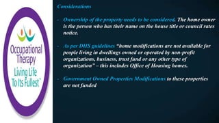 Considerations
- Ownership of the property needs to be considered. The home owner
is the person who has their name on the house title or council rates
notice.
- As per DHS guidelines “home modifications are not available for
people living in dwellings owned or operated by non-profit
organizations, business, trust fund or any other type of
organization” – this includes Office of Housing homes.
- Government Owned Properties Modifications to these properties
are not funded
 