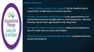 Rented Properties
- A Deed of Release needs to be completed by the landlord and is
required for modification of rented properties.
- Careful consideration should be given to the appropriateness of
substantial permanent modification to rented properties. Alternate
housing may be more appropriate in the long term.
- In regard to rental and other properties, financial arrangements
must be made between client and builder.
- Payment of any top-up/gap funding should be negotiated between
tenant and landlord.
 