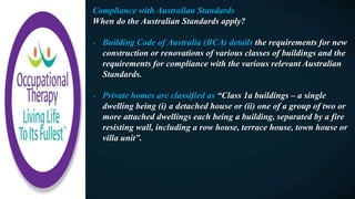 Compliance with Australian Standards
When do the Australian Standards apply?
- Building Code of Australia (BCA) details the requirements for new
construction or renovations of various classes of buildings and the
requirements for compliance with the various relevant Australian
Standards.
- Private homes are classified as “Class 1a buildings – a single
dwelling being (i) a detached house or (ii) one of a group of two or
more attached dwellings each being a building, separated by a fire
resisting wall, including a row house, terrace house, town house or
villa unit”.
 