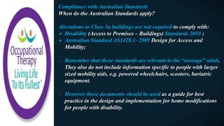 Compliance with Australian Standards
When do the Australian Standards apply?
Alterations to Class 1a buildings are not required to comply with:
 Disability (Access to Premises – Buildings) Standards 2010 ;
 Australian Standard AS1428.1- 2009 Design for Access and
Mobility;
- Remember that these standards are relevant to the “average” adult.
They also do not include information specific to people with larger
sized mobility aids, e.g. powered wheelchairs, scooters, bariatric
equipment.
- However these documents should be used as a guide for best
practice in the design and implementation for home modifications
for people with disability.
 