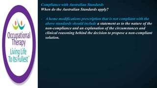 Compliance with Australian Standards
When do the Australian Standards apply?
- A home modifications prescription that is not compliant with the
above standards should include a statement as to the nature of the
non-compliance and an explanation of the circumstances and
clinical reasoning behind the decision to propose a non-compliant
solution.
 