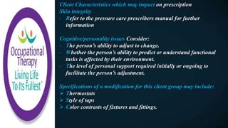 Client Characteristics which may impact on prescription
Skin integrity
- Refer to the pressure care prescribers manual for further
information
Cognitive/personality issues Consider:
- The person’s ability to adjust to change.
- Whether the person’s ability to predict or understand functional
tasks is affected by their environment.
- The level of personal support required initially or ongoing to
facilitate the person’s adjustment.
Specifications of a modification for this client group may include:
 Thermostats
 Style of taps
 Color contrasts of fixtures and fittings.
 