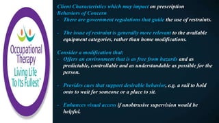 Client Characteristics which may impact on prescription
Behaviors of Concern
- There are government regulations that guide the use of restraints.
- The issue of restraint is generally more relevant to the available
equipment categories, rather than home modifications.
Consider a modification that:
- Offers an environment that is as free from hazards and as
predictable, controllable and as understandable as possible for the
person.
- Provides cues that support desirable behavior, e.g. a rail to hold
onto to wait for someone or a place to sit.
- Enhances visual access if unobtrusive supervision would be
helpful.
 